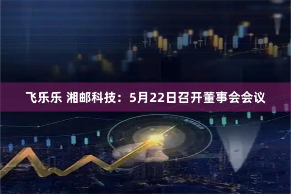 飞乐乐 湘邮科技：5月22日召开董事会会议