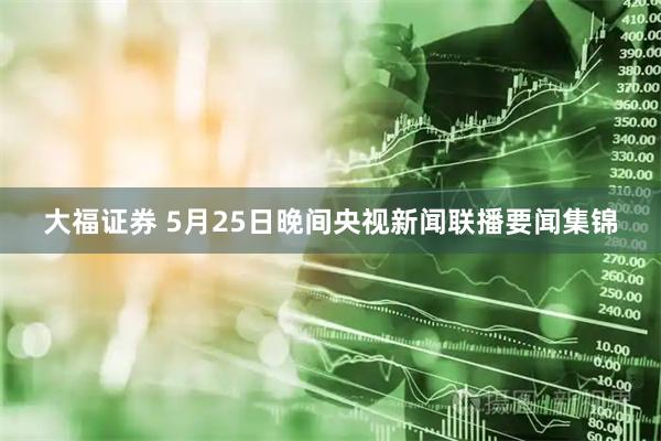 大福证券 5月25日晚间央视新闻联播要闻集锦