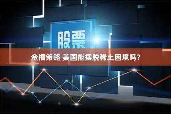 金橘策略 美国能摆脱稀土困境吗？