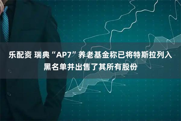 乐配资 瑞典“AP7”养老基金称已将特斯拉列入黑名单并出售了其所有股份