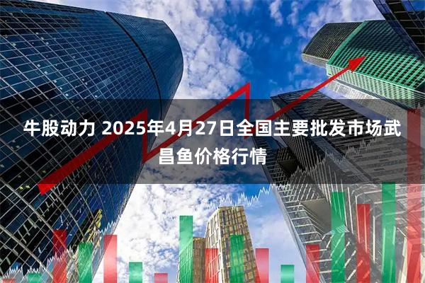 牛股动力 2025年4月27日全国主要批发市场武昌鱼价格行情