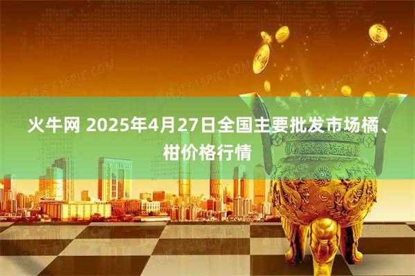 火牛网 2025年4月27日全国主要批发市场橘、柑价格行情