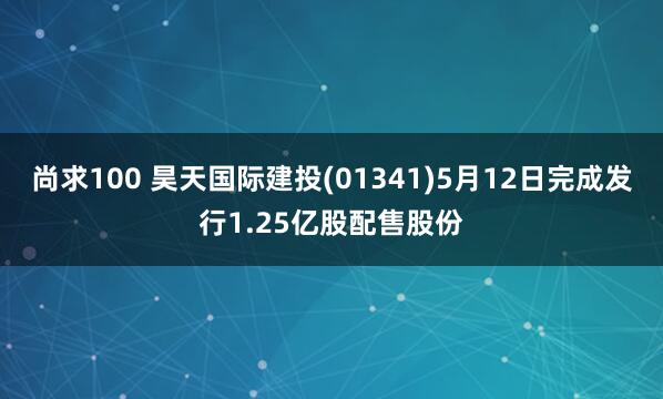 尚求100 昊天国际建投(01341)5月12日完成发行1.25亿股配售股份