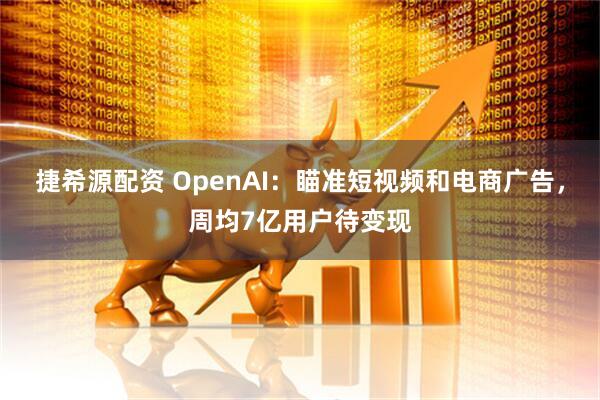 捷希源配资 OpenAI：瞄准短视频和电商广告，周均7亿用户待变现