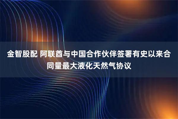 金智股配 阿联酋与中国合作伙伴签署有史以来合同量最大液化天然气协议