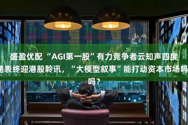 盛盈优配 “AGI第一股”有力竞争者云知声四度递表终迎港股聆讯，“大模型叙事”能打动资本市场吗？