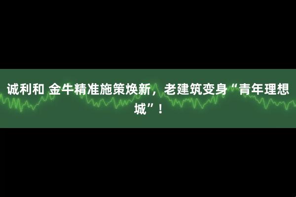 诚利和 金牛精准施策焕新，老建筑变身“青年理想城”！