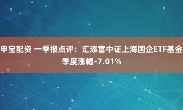 申宝配资 一季报点评：汇添富中证上海国企ETF基金季度涨幅-7.01%