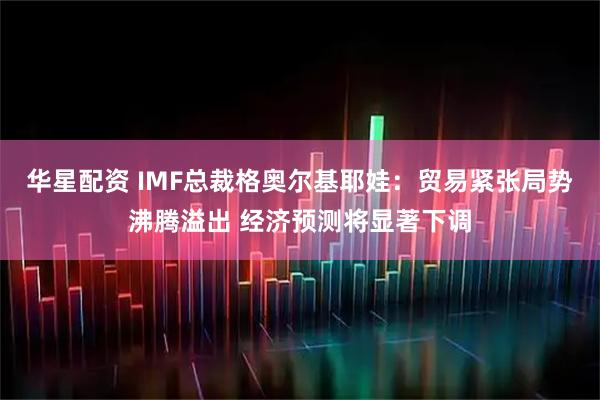 华星配资 IMF总裁格奥尔基耶娃：贸易紧张局势沸腾溢出 经济预测将显著下调