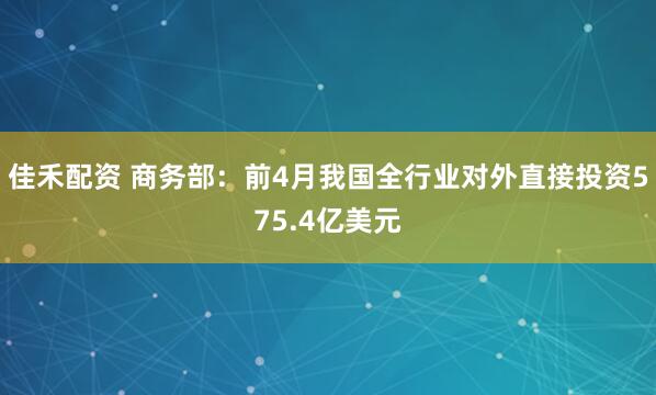 佳禾配资 商务部：前4月我国全行业对外直接投资575.4亿美元