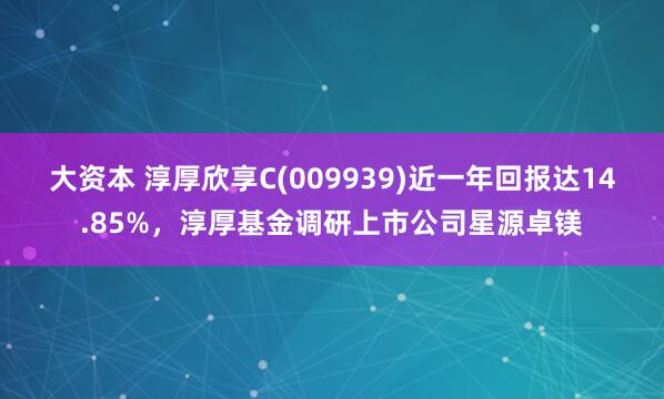 大资本 淳厚欣享C(009939)近一年回报达14.85%，淳厚基金调研上市公司星源卓镁