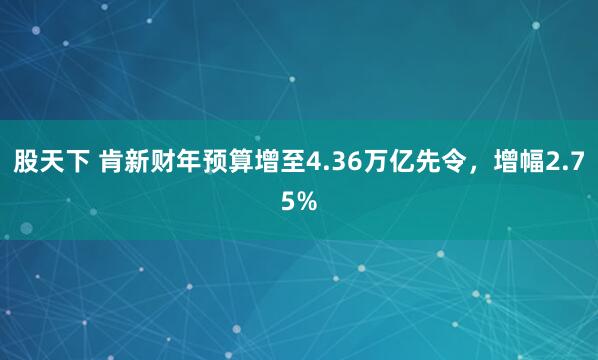 股天下 肯新财年预算增至4.36万亿先令，增幅2.75%