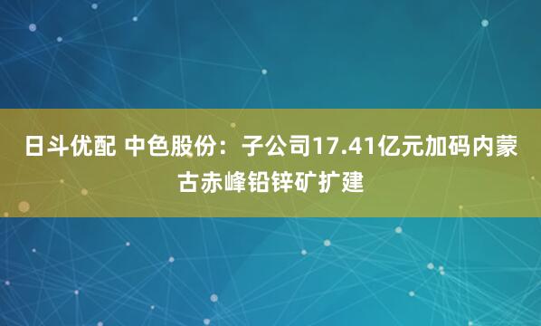 日斗优配 中色股份：子公司17.41亿元加码内蒙古赤峰铅锌矿扩建