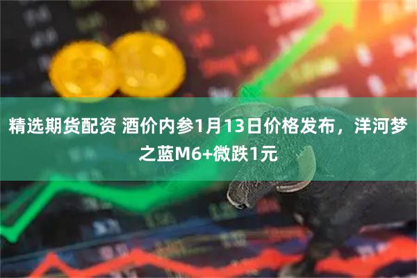 精选期货配资 酒价内参1月13日价格发布，洋河梦之蓝M6+微跌1元