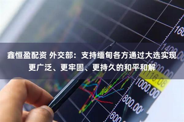 鑫恒盈配资 外交部：支持缅甸各方通过大选实现更广泛、更牢固、更持久的和平和解