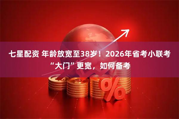 七星配资 年龄放宽至38岁！2026年省考小联考“大门”更宽，如何备考