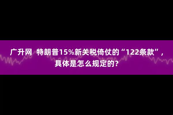 广升网  特朗普15%新关税倚仗的“122条款”，具体是怎么规定的？