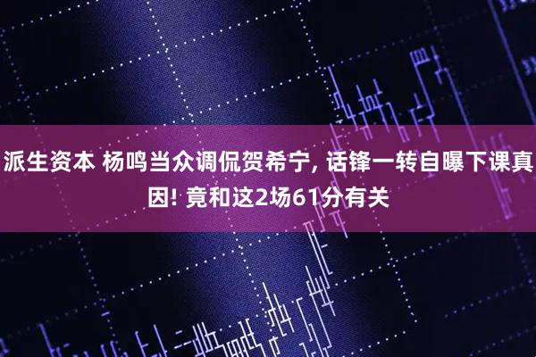 派生资本 杨鸣当众调侃贺希宁, 话锋一转自曝下课真因! 竟和这2场61分有关
