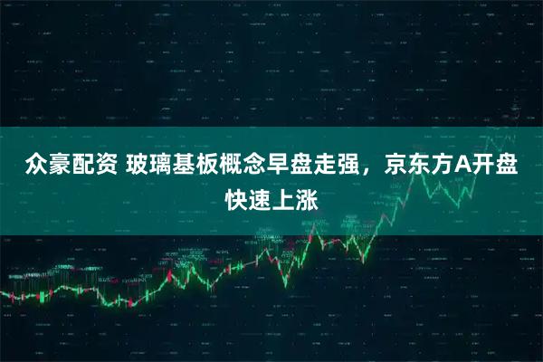 众豪配资 玻璃基板概念早盘走强，京东方A开盘快速上涨