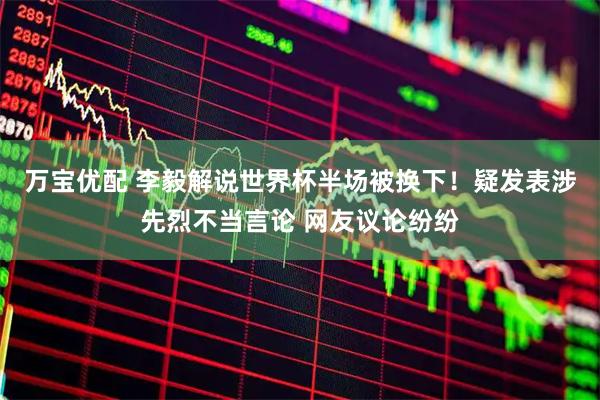 万宝优配 李毅解说世界杯半场被换下！疑发表涉先烈不当言论 网友议论纷纷